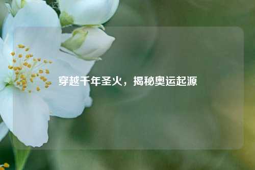 穿越千年圣火,揭秘奥运起源