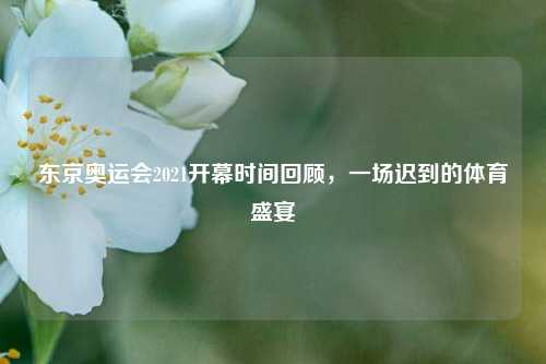 东京奥运会2021开幕时间回顾,一场迟到的体育盛宴