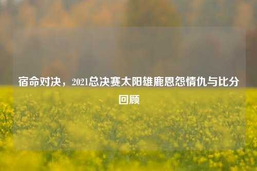 宿命对决，2021总决赛太阳雄鹿恩怨情仇与比分回顾