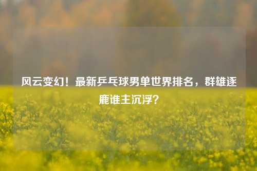 风云变幻!最新乒乓球男单世界排名,群雄逐鹿谁主沉浮?