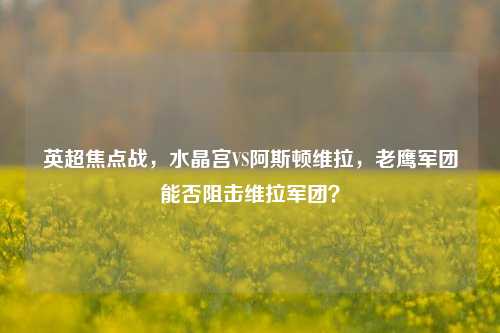 英超焦点战,水晶宫VS阿斯顿维拉,老鹰军团能否阻击维拉军团?