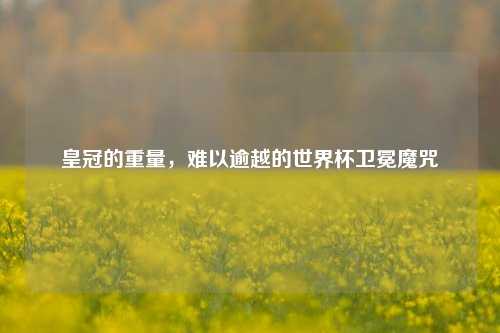 皇冠的重量,难以逾越的世界杯卫冕魔咒