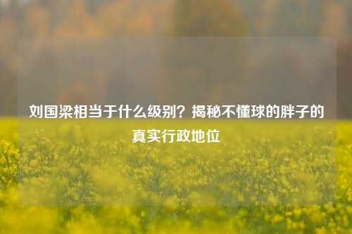 刘国梁相当于什么级别?揭秘不懂球的胖子的真实行政地位