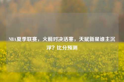 NBA夏季联赛,火箭对决活塞,天赋新星谁主沉浮?比分预测