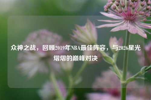 众神之战,回顾2019年NBA最佳阵容,与2026星光熠熠的巅峰对决