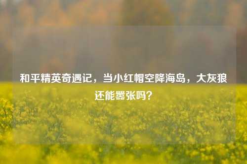 和平精英奇遇记,当小红帽空降海岛,大灰狼还能嚣张吗?