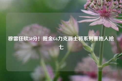 穆雷狂砍50分！掘金G6力克爵士将系列赛拖入抢七