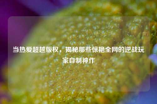当热爱超越版权，揭秘那些惊艳全网的逆战玩家自制神作