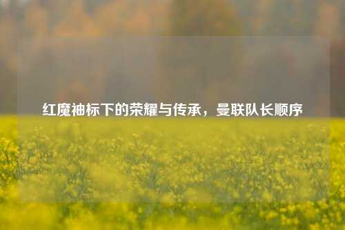 红魔袖标下的荣耀与传承，曼联队长顺序