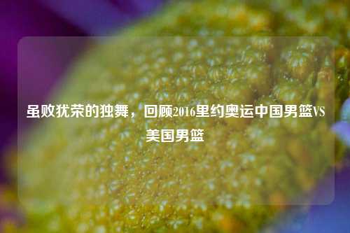 虽败犹荣的独舞,回顾2016里约奥运中国男篮VS美国男篮