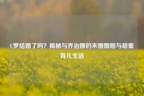 C罗结婚了吗？揭秘与乔治娜的未婚婚姻与甜蜜育儿生活