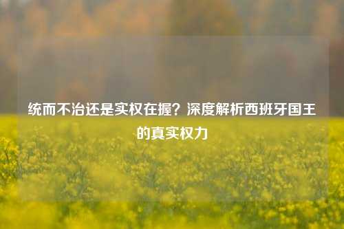 统而不治还是实权在握？深度解析西班牙国王的真实权力