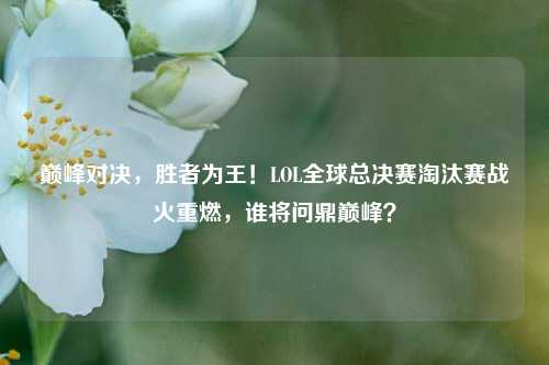 巅峰对决,胜者为王!LOL全球总决赛淘汰赛战火重燃,谁将问鼎巅峰?