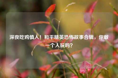 深夜吃鸡慎入!和平精英恐怖故事合辑,你敢一个人玩吗?