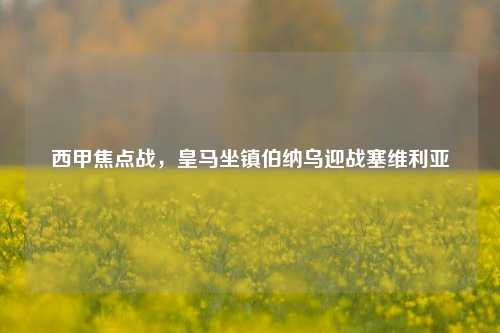 西甲焦点战,皇马坐镇伯纳乌迎战塞维利亚