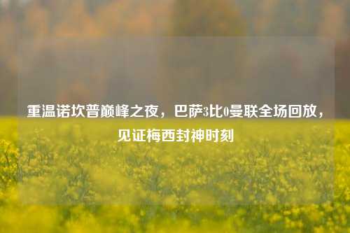 重温诺坎普巅峰之夜,巴萨3比0曼联全场回放,见证梅西封神时刻