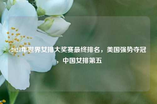 2021年世界女排大奖赛最终排名,美国强势夺冠,中国女排第五