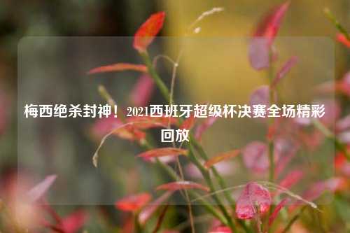梅西绝杀封神!2021西班牙超级杯决赛全场精彩回放