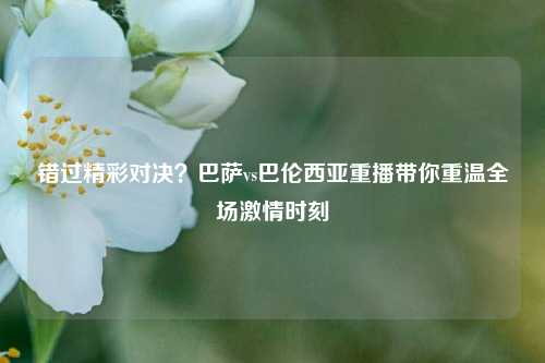 错过精彩对决？巴萨vs巴伦西亚重播带你重温全场激情时刻