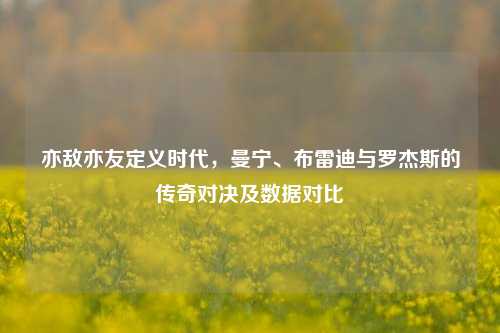 亦敌亦友定义时代，曼宁、布雷迪与罗杰斯的传奇对决及数据对比