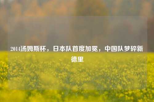2014汤姆斯杯，日本队首度加冕，中国队梦碎新德里