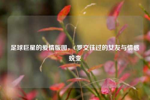 足球巨星的爱情版图,C罗交往过的女友与情感蜕变