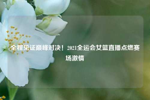 全程见证巅峰对决！2021全运会女篮直播点燃赛场激情