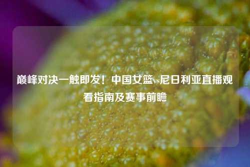 巅峰对决一触即发!中国女篮vs尼日利亚直播观看指南及赛事前瞻