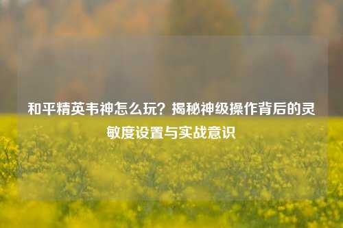 和平精英韦神怎么玩?揭秘神级操作背后的灵敏度设置与实战意识