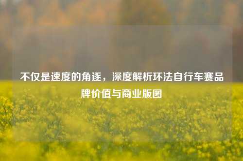 不仅是速度的角逐，深度解析环法自行车赛品牌价值与商业版图