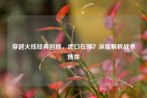 穿越火线经典回顾，虎口在哪？深度解析战术博弈