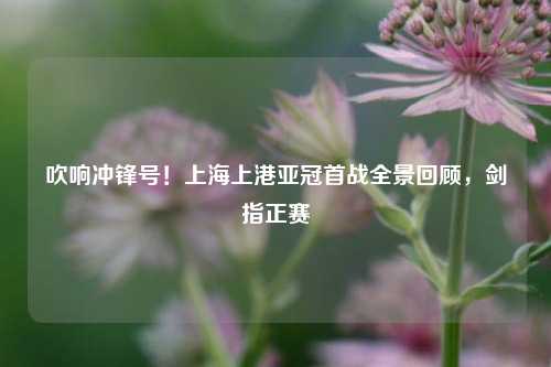 吹响冲锋号!上海上港亚冠首战全景回顾,剑指正赛