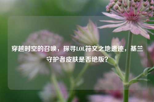穿越时空的召唤,探寻LOL符文之地遗迹,基兰守护者皮肤是否绝版?