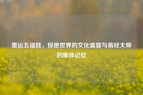 奥运五福娃，惊艳世界的文化盛宴与易经大师的集体记忆
