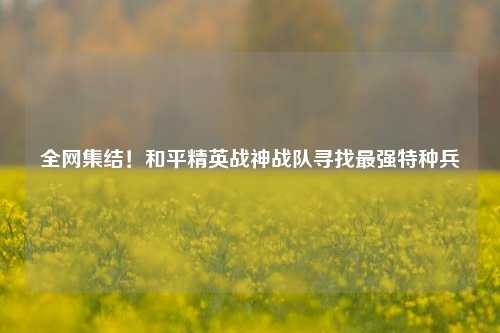 全网集结!和平精英战神战队寻找最强特种兵