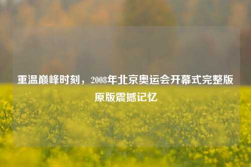 重温巅峰时刻,2008年北京奥运会开幕式完整版原版震撼记忆