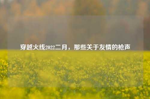 穿越火线2022二月，那些关于友情的枪声