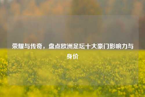 荣耀与传奇，盘点欧洲足坛十大豪门影响力与身价