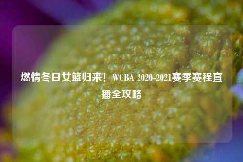 燃情冬日女篮归来！WCBA 2020-2021赛季赛程直播全攻略