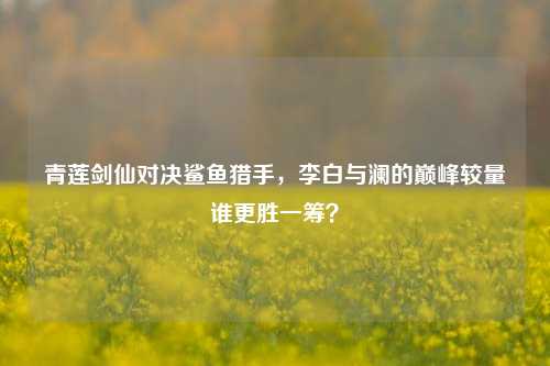 青莲剑仙对决鲨鱼猎手，李白与澜的巅峰较量谁更胜一筹？