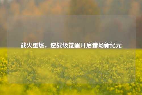 战火重燃，逆战级觉醒开启猎场新纪元
